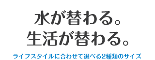 水が替わる。生活が替わる。ライフスタイルに合わせて選べる2種類のサイズ