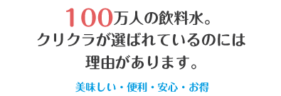 100万人の飲料水。クリクラが選ばれているのには理由があります。美味しい・便利・安心・お得