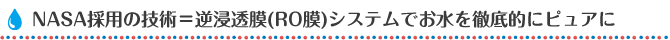 NASA採用の技術＝逆浸透膜（RO膜）システムでお水を徹底的にピュアに